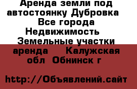 Аренда земли под автостоянку Дубровка - Все города Недвижимость » Земельные участки аренда   . Калужская обл.,Обнинск г.